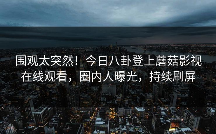 围观太突然！今日八卦登上蘑菇影视在线观看，圈内人曝光，持续刷屏