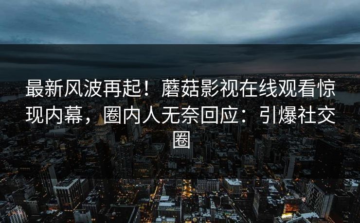 最新风波再起！蘑菇影视在线观看惊现内幕，圈内人无奈回应：引爆社交圈
