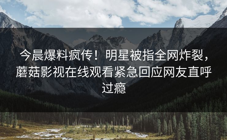 今晨爆料疯传！明星被指全网炸裂，蘑菇影视在线观看紧急回应网友直呼过瘾