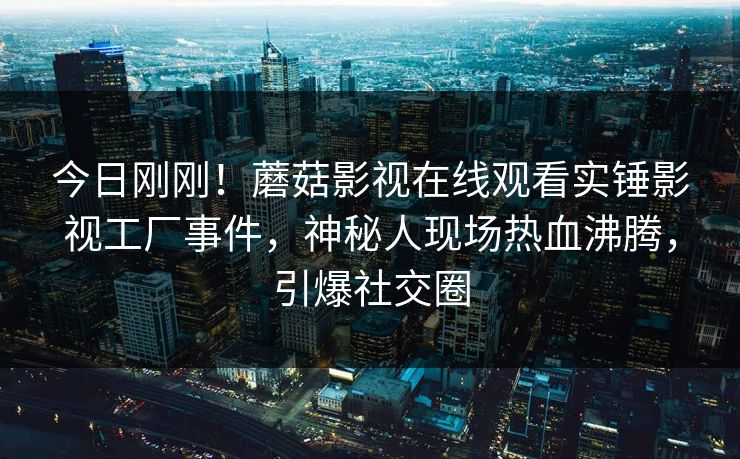 今日刚刚！蘑菇影视在线观看实锤影视工厂事件，神秘人现场热血沸腾，引爆社交圈
