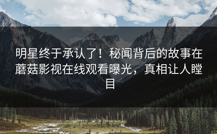 明星终于承认了！秘闻背后的故事在蘑菇影视在线观看曝光，真相让人瞠目