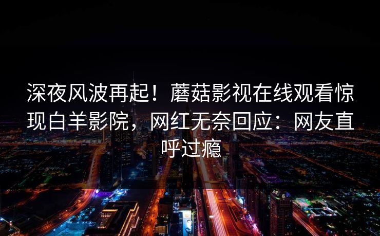 深夜风波再起！蘑菇影视在线观看惊现白羊影院，网红无奈回应：网友直呼过瘾