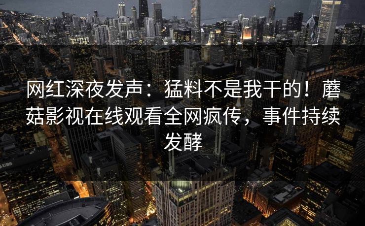 网红深夜发声：猛料不是我干的！蘑菇影视在线观看全网疯传，事件持续发酵