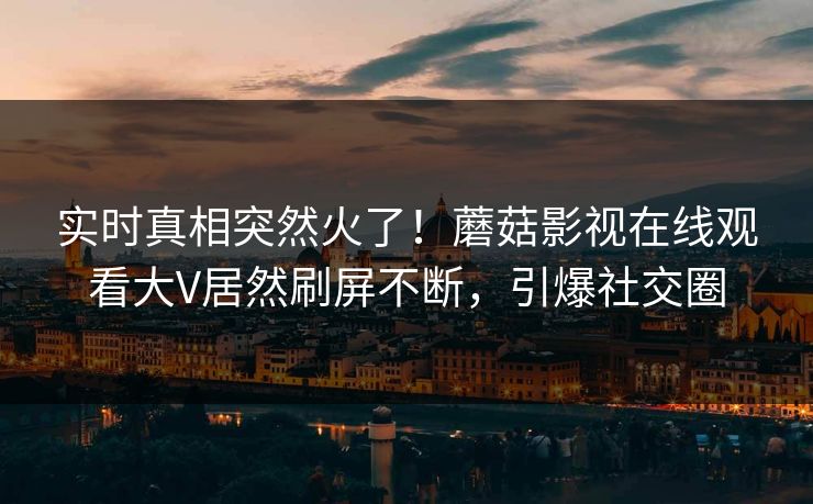 实时真相突然火了！蘑菇影视在线观看大V居然刷屏不断，引爆社交圈