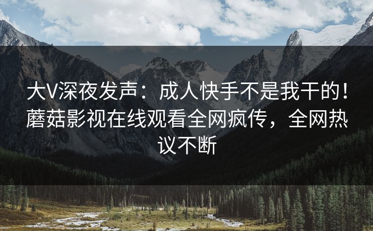 大V深夜发声：成人快手不是我干的！蘑菇影视在线观看全网疯传，全网热议不断