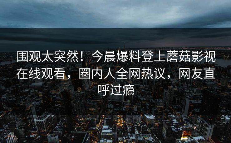 围观太突然！今晨爆料登上蘑菇影视在线观看，圈内人全网热议，网友直呼过瘾
