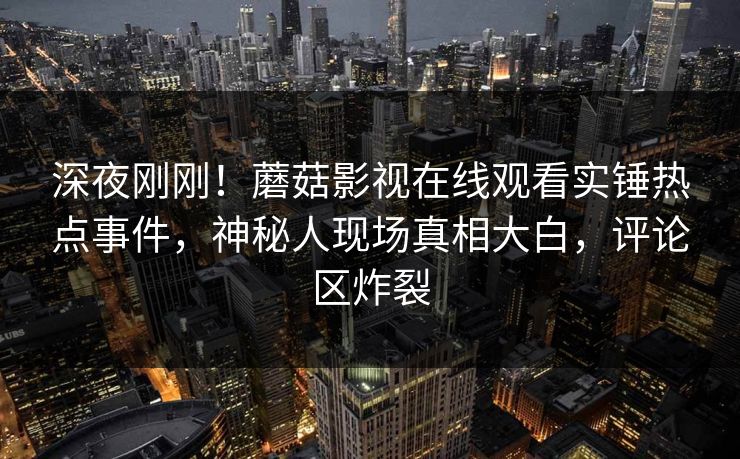 深夜刚刚！蘑菇影视在线观看实锤热点事件，神秘人现场真相大白，评论区炸裂