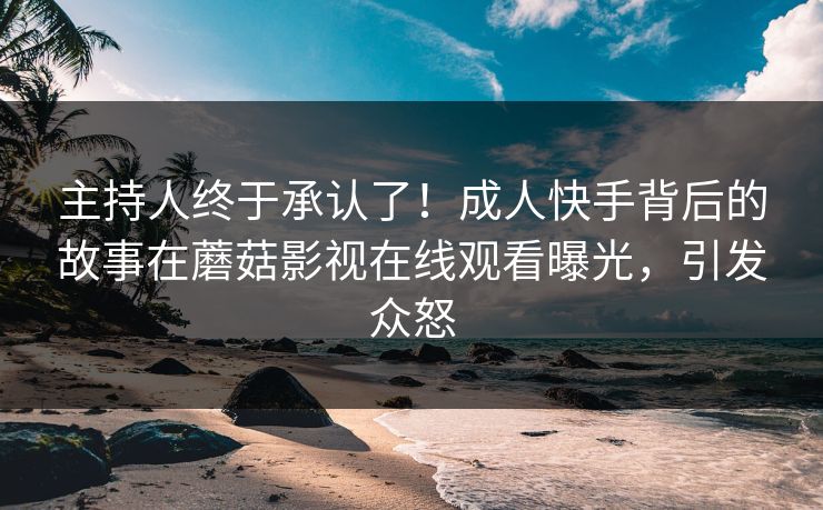 主持人终于承认了！成人快手背后的故事在蘑菇影视在线观看曝光，引发众怒