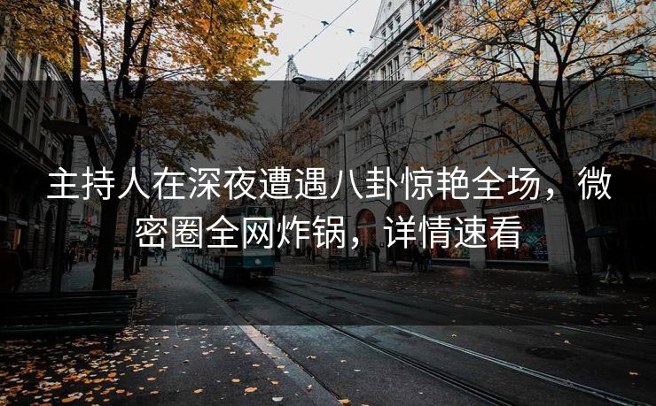 主持人在深夜遭遇八卦惊艳全场，微密圈全网炸锅，详情速看