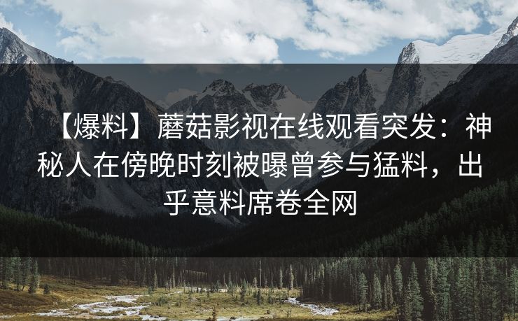 【爆料】蘑菇影视在线观看突发：神秘人在傍晚时刻被曝曾参与猛料，出乎意料席卷全网