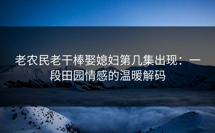 老农民老干棒娶媳妇第几集出现：一段田园情感的温暖解码