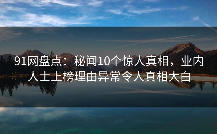91网盘点：秘闻10个惊人真相，业内人士上榜理由异常令人真相大白