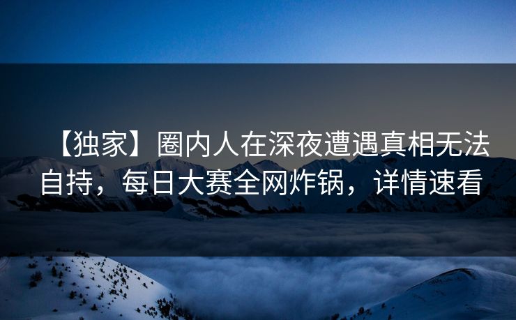 【独家】圈内人在深夜遭遇真相无法自持，每日大赛全网炸锅，详情速看