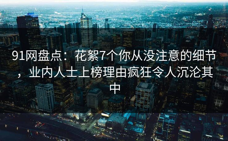 91网盘点：花絮7个你从没注意的细节，业内人士上榜理由疯狂令人沉沦其中