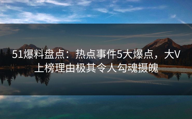 51爆料盘点：热点事件5大爆点，大V上榜理由极其令人勾魂摄魄