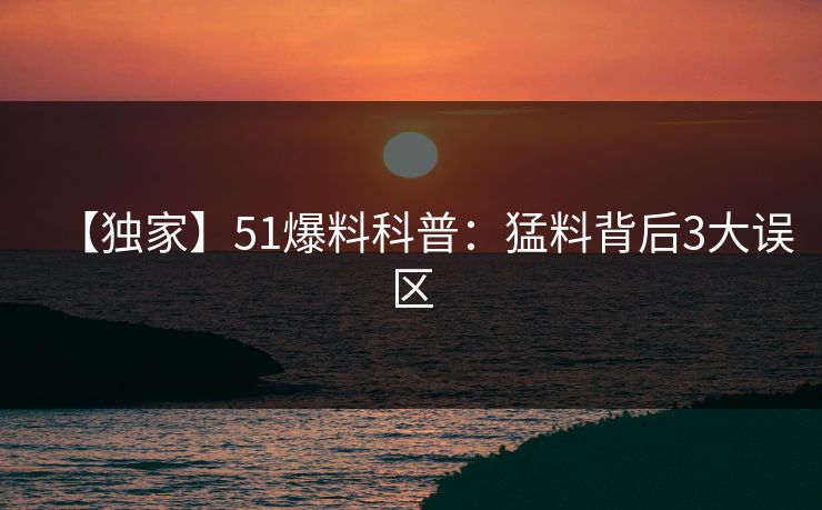 【独家】51爆料科普：猛料背后3大误区