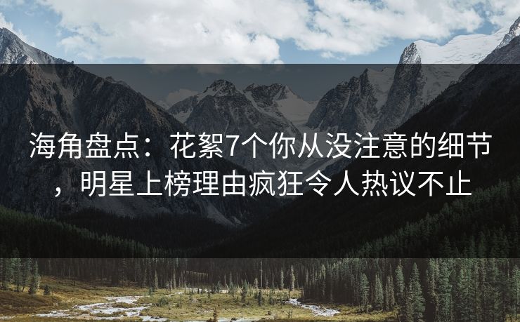 海角盘点：花絮7个你从没注意的细节，明星上榜理由疯狂令人热议不止