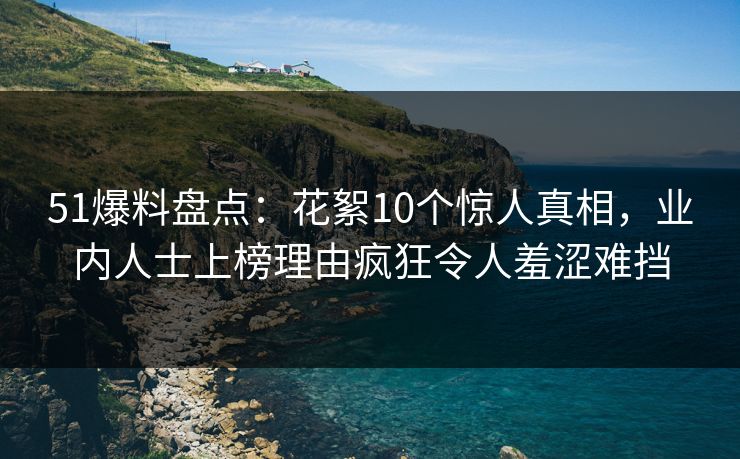 51爆料盘点：花絮10个惊人真相，业内人士上榜理由疯狂令人羞涩难挡
