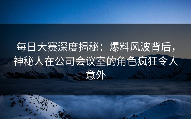 每日大赛深度揭秘：爆料风波背后，神秘人在公司会议室的角色疯狂令人意外