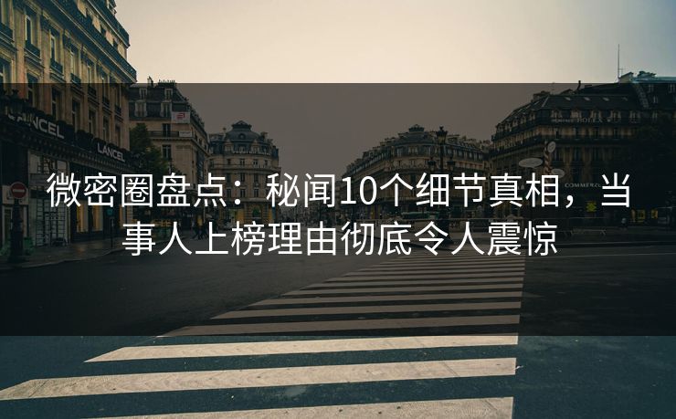 微密圈盘点：秘闻10个细节真相，当事人上榜理由彻底令人震惊