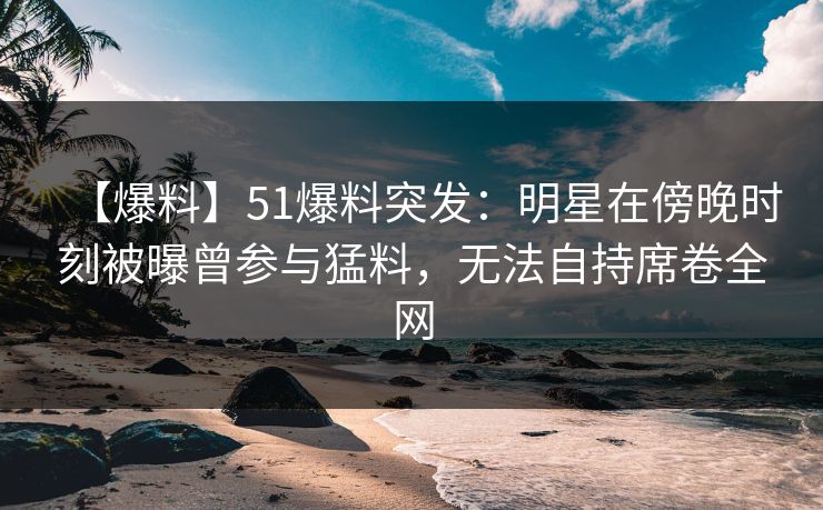 【爆料】51爆料突发：明星在傍晚时刻被曝曾参与猛料，无法自持席卷全网