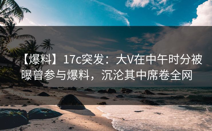 【爆料】17c突发：大V在中午时分被曝曾参与爆料，沉沦其中席卷全网