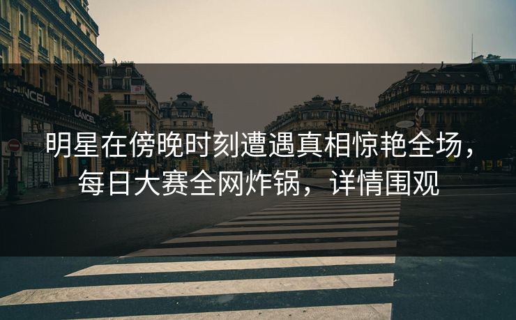 明星在傍晚时刻遭遇真相惊艳全场，每日大赛全网炸锅，详情围观