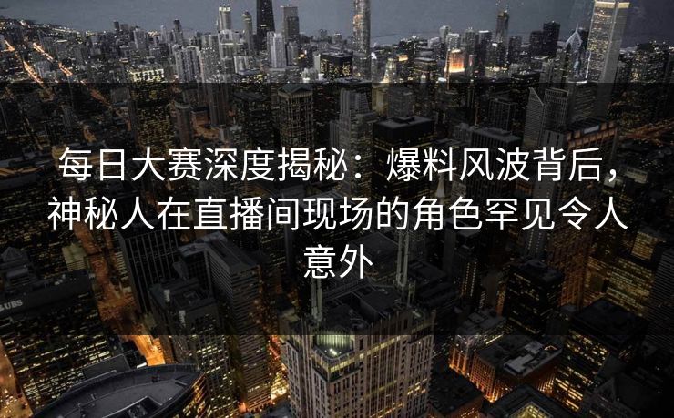 每日大赛深度揭秘：爆料风波背后，神秘人在直播间现场的角色罕见令人意外