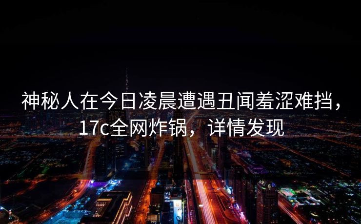 神秘人在今日凌晨遭遇丑闻羞涩难挡，17c全网炸锅，详情发现