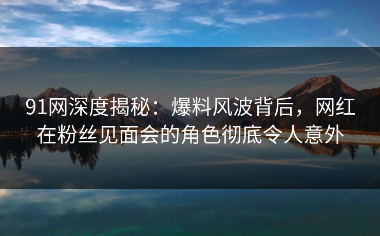 91网深度揭秘：爆料风波背后，网红在粉丝见面会的角色彻底令人意外