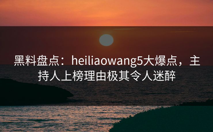黑料盘点：heiliaowang5大爆点，主持人上榜理由极其令人迷醉