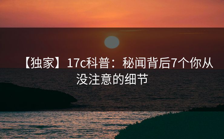 【独家】17c科普：秘闻背后7个你从没注意的细节