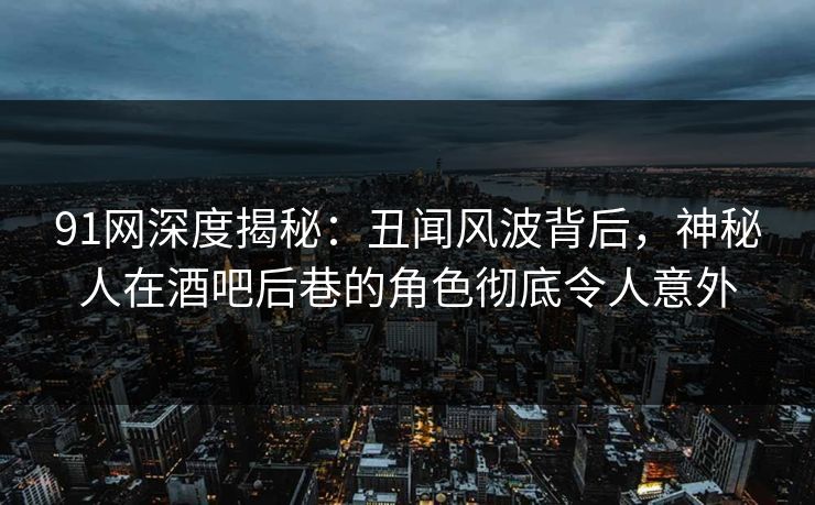 91网深度揭秘：丑闻风波背后，神秘人在酒吧后巷的角色彻底令人意外