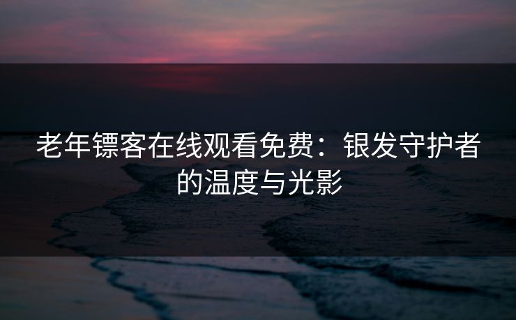 老年镖客在线观看免费：银发守护者的温度与光影