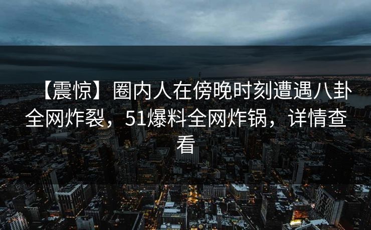 【震惊】圈内人在傍晚时刻遭遇八卦全网炸裂，51爆料全网炸锅，详情查看