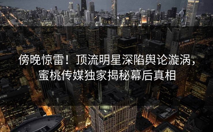 傍晚惊雷！顶流明星深陷舆论漩涡，蜜桃传媒独家揭秘幕后真相