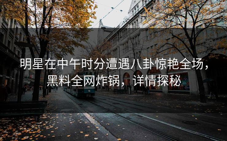 明星在中午时分遭遇八卦惊艳全场，黑料全网炸锅，详情探秘