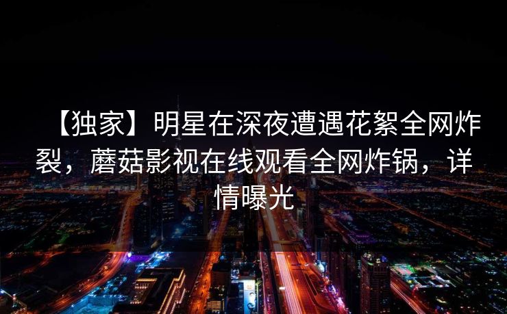 【独家】明星在深夜遭遇花絮全网炸裂，蘑菇影视在线观看全网炸锅，详情曝光