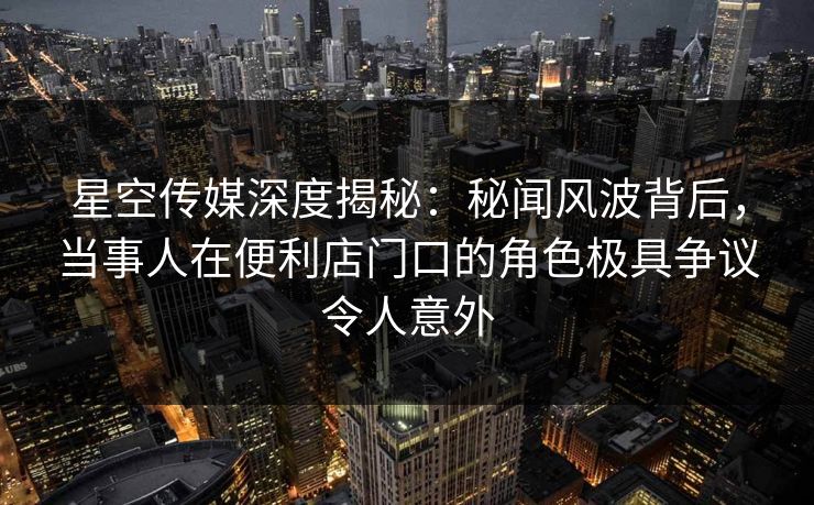 星空传媒深度揭秘：秘闻风波背后，当事人在便利店门口的角色极具争议令人意外