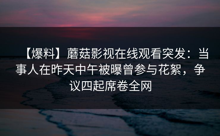 【爆料】蘑菇影视在线观看突发：当事人在昨天中午被曝曾参与花絮，争议四起席卷全网