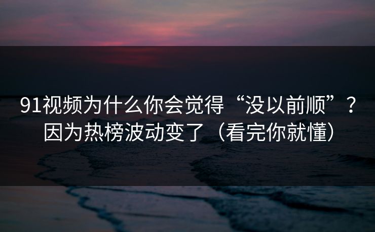 91视频为什么你会觉得“没以前顺”？因为热榜波动变了（看完你就懂）