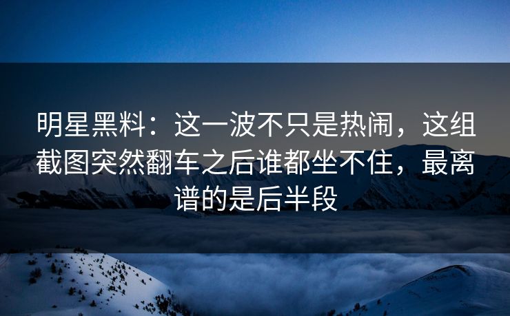 明星黑料：这一波不只是热闹，这组截图突然翻车之后谁都坐不住，最离谱的是后半段