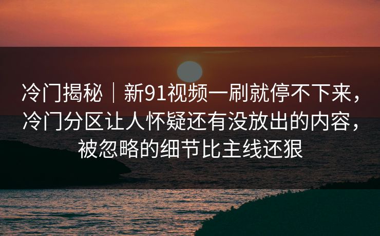 冷门揭秘｜新91视频一刷就停不下来，冷门分区让人怀疑还有没放出的内容，被忽略的细节比主线还狠